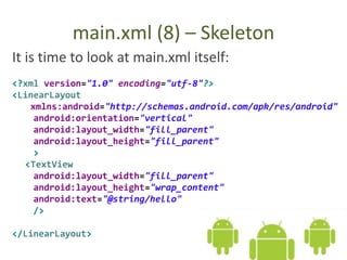 main.xml (8) – Skeleton
It is time to look at main.xml itself:
<?xml version="1.0" encoding="utf-8"?>
<LinearLayout
xmlns:android="http://schemas.android.com/apk/res/android"
android:orientation="vertical"
android:layout_width="fill_parent"
android:layout_height="fill_parent"
>
<TextView
android:layout_width="fill_parent"
android:layout_height="wrap_content"
android:text="@string/hello"
/>
</LinearLayout>
 