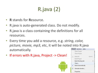 R.java (2)
• R stands for Resource.
• R.java is auto-generated class. Do not modify.
• R.java is a class containing the definitions for all
resources.
• Every time you add a resource, e.g. string, color,
picture, movie, mp3, etc, it will be noted into R.java
automatically.
• If errors with R.java, Project -> Clean!
 