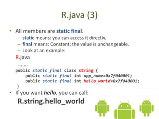 R.java (3)
• All members are static final.
– static means: you can access it directly.
– final means: Constant; the value is unchangeable.
– Look at an example:
R.java
…….
public static final class string {
public static final int app_name=0x7f040001;
public static final int hello_world=0x7f040001;
}
• If you want hello, you can call:
R.string.hello_world
 