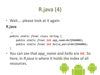 R.java (4)
• Wait…. please look at it again:
R.java
…
public static final class string {
public static final int app_name=0x7f040001;
public static final int hello_world=0x7f040001;
}
• You can see that app_name and hello are int. So
here, in R.java is where it holds the index of all
resources.
 