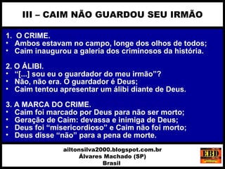1. O CRIME.
• Ambos estavam no campo, longe dos olhos de todos;
• Caim inaugurou a galeria dos criminosos da história.
2. O ÁLIBI.
• “[...] sou eu o guardador do meu irmão”?
• Não, não era. O guardador é Deus;
• Caim tentou apresentar um álibi diante de Deus.
3. A MARCA DO CRIME.
• Caim foi marcado por Deus para não ser morto;
• Geração de Caim: devassa e inimiga de Deus;
• Deus foi “misericordioso” e Caim não foi morto;
• Deus disse “não” para a pena de morte.
III – CAIM NÃO GUARDOU SEU IRMÃO
ailtonsilva2000.blogspot.com.br
Álvares Machado (SP)
Brasil
 