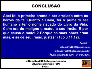 Abel foi o primeiro crente a ser arrolado entre os
heróis da fé. Quanto a Caim, foi o primeiro ser
humano a ter o nome riscado do Livro da Vida.
Caim era do maligno e matou a seu irmão. E por
que causa o matou? Porque as suas obras eram
más, e as de seu irmão, justas” (1Jo 3.11,12).
CONCLUSÃO
ailtonsilva2000.blogspot.com.br
Álvares Machado (SP)
Brasil
Contato:
ailtonsilva2000@gmail.com
ailtonsilva2000.blogspot.com.br
Álvares Machado (SP) – 3º trim. 2015
 
