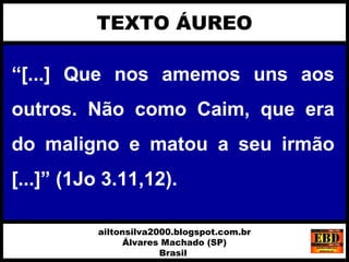 “[...] Que nos amemos uns aos
outros. Não como Caim, que era
do maligno e matou a seu irmão
[...]” (1Jo 3.11,12).
TEXTO ÁUREO
ailtonsilva2000.blogspot.com.br
Álvares Machado (SP)
Brasil
 