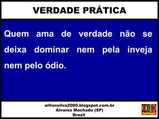 Quem ama de verdade não se
deixa dominar nem pela inveja
nem pelo ódio.
VERDADE PRÁTICA
ailtonsilva2000.blogspot.com.br
Álvares Machado (SP)
Brasil
 