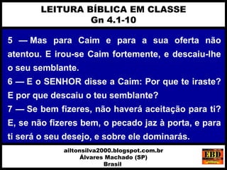 5 — Mas para Caim e para a sua oferta não
atentou. E irou-se Caim fortemente, e descaiu-lhe
o seu semblante.
6 — E o SENHOR disse a Caim: Por que te iraste?
E por que descaiu o teu semblante?
7 — Se bem fizeres, não haverá aceitação para ti?
E, se não fizeres bem, o pecado jaz à porta, e para
ti será o seu desejo, e sobre ele dominarás.
LEITURA BÍBLICA EM CLASSE
Gn 4.1-10
ailtonsilva2000.blogspot.com.br
Álvares Machado (SP)
Brasil
 