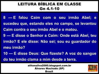 8 — E falou Caim com o seu irmão Abel; e
sucedeu que, estando eles no campo, se levantou
Caim contra o seu irmão Abel e o matou.
9 — E disse o Senhor a Caim: Onde está Abel, teu
irmão? E ele disse: Não sei; sou eu guardador do
meu irmão?
10 — E disse Deus: Que fizeste? A voz do sangue
do teu irmão clama a mim desde a terra.
LEITURA BÍBLICA EM CLASSE
Gn 4.1-10
ailtonsilva2000.blogspot.com.br
Álvares Machado (SP)
Brasil
 