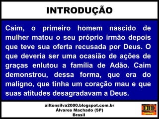 Caim, o primeiro homem nascido de
mulher matou o seu próprio irmão depois
que teve sua oferta recusada por Deus. O
que deveria ser uma ocasião de ações de
graças enlutou a família de Adão. Caim
demonstrou, dessa forma, que era do
maligno, que tinha um coração mau e que
suas atitudes desagradavam a Deus.
INTRODUÇÃO
ailtonsilva2000.blogspot.com.br
Álvares Machado (SP)
Brasil
 