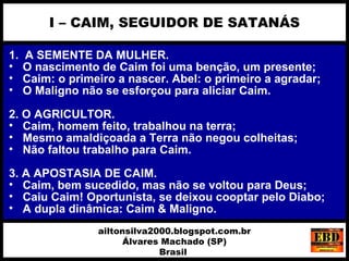 1. A SEMENTE DA MULHER.
• O nascimento de Caim foi uma benção, um presente;
• Caim: o primeiro a nascer. Abel: o primeiro a agradar;
• O Maligno não se esforçou para aliciar Caim.
2. O AGRICULTOR.
• Caim, homem feito, trabalhou na terra;
• Mesmo amaldiçoada a Terra não negou colheitas;
• Não faltou trabalho para Caim.
3. A APOSTASIA DE CAIM.
• Caim, bem sucedido, mas não se voltou para Deus;
• Caiu Caim! Oportunista, se deixou cooptar pelo Diabo;
• A dupla dinâmica: Caim & Maligno.
I – CAIM, SEGUIDOR DE SATANÁS
ailtonsilva2000.blogspot.com.br
Álvares Machado (SP)
Brasil
 