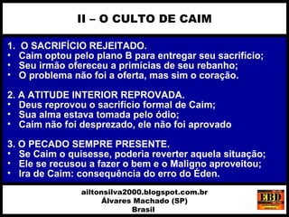 1. O SACRIFÍCIO REJEITADO.
• Caim optou pelo plano B para entregar seu sacrifício;
• Seu irmão ofereceu a primícias de seu rebanho;
• O problema não foi a oferta, mas sim o coração.
2. A ATITUDE INTERIOR REPROVADA.
• Deus reprovou o sacrifício formal de Caim;
• Sua alma estava tomada pelo ódio;
• Caim não foi desprezado, ele não foi aprovado
3. O PECADO SEMPRE PRESENTE.
• Se Caim o quisesse, poderia reverter aquela situação;
• Ele se recusou a fazer o bem e o Maligno aproveitou;
• Ira de Caim: consequência do erro do Éden.
II – O CULTO DE CAIM
ailtonsilva2000.blogspot.com.br
Álvares Machado (SP)
Brasil
 