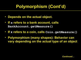 Polymorphism (Cont’d)
• Depends on the actual object.
• If x refers to a bank account, calls
BankAccount.getMeasure()
• If x refers to a coin, calls Coin.getMeasure()
• Polymorphism (many shapes): Behavior can
vary depending on the actual type of an object
Continued…
 