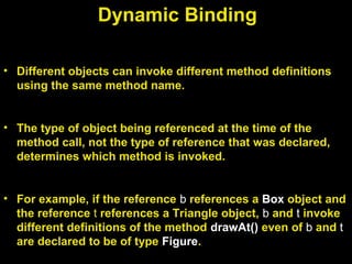 Dynamic Binding
• Different objects can invoke different method definitions
using the same method name.
• The type of object being referenced at the time of the
method call, not the type of reference that was declared,
determines which method is invoked.
• For example, if the reference b references a Box object and
the reference t references a Triangle object, b and t invoke
different definitions of the method drawAt() even of b and t
are declared to be of type Figure.
 
