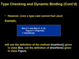 • However, even a type cast cannot fool Java!
Example:
will use the definition of the method drawHere() given
in class Box, not the definition of drawHere() given
in class Figure.
Type Checking and Dynamic Binding (Cont’d)
Box b = new Box (1, 4, 4);
Figure f = (Figure)b;
f. drawHere()
 