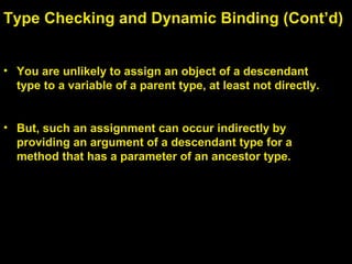 • You are unlikely to assign an object of a descendant
type to a variable of a parent type, at least not directly.
• But, such an assignment can occur indirectly by
providing an argument of a descendant type for a
method that has a parameter of an ancestor type.
Type Checking and Dynamic Binding (Cont’d)
 