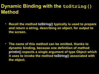 Dynamic Binding with the toString()
Method
• Recall the method toString() typically is used to prepare
and return a string, describing an object, for output to
the screen.
• The name of this method can be omitted, thanks to
dynamic binding, because one definition of method
println() expects a single argument of type Object which
it uses to invoke the method toString() associated with
the object.
 