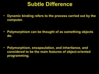 Subtle Difference
• Dynamic binding refers to the process carried out by the
computer.
• Polymorphism can be thought of as something objects
do.
• Polymorphism, encapsulation, and inheritance, and
considered to be the main features of object-oriented
programming.
 