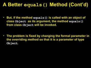 A Better equals() Method (Cont’d)
• But, if the method equals() is called with an object of
class Object as its argument, the method equals()
from class Object will be invoked.
• The problem is fixed by changing the formal parameter in
the overriding method so that it is a parameter of type
Object.
 