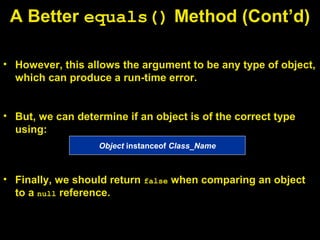 • However, this allows the argument to be any type of object,
which can produce a run-time error.
• But, we can determine if an object is of the correct type
using:
• Finally, we should return false when comparing an object
to a null reference.
A Better equals() Method (Cont’d)
Object instanceof Class_Name
 