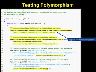 1 // PolymorphismTest.java
2 // Assigning superclass and subclass references to superclass and
3 // subclass variables.
4
5 public class PolymorphismTest
6 {
7 public static void main( String args[] )
8 {
9 // assign superclass reference to superclass variable
10 CommissionEmployee3 commissionEmployee = new CommissionEmployee3(
11 "Sue", "Jones", "222-22-2222", 10000, .06 );
12
13 // assign subclass reference to subclass variable
14 BasePlusCommissionEmployee4 basePlusCommissionEmployee =
15 new BasePlusCommissionEmployee4(
16 "Bob", "Lewis", "333-33-3333", 5000, .04, 300 );
17
18 // invoke toString on superclass object using superclass variable
19 System.out.printf( "%s %s:nn%snn",
20 "Call CommissionEmployee3's toString with superclass reference ",
21 "to superclass object", commissionEmployee.toString() );
22
23 // invoke toString on subclass object using subclass variable
24 System.out.printf( "%s %s:nn%snn",
25 "Call BasePlusCommissionEmployee4's toString with subclass",
26 "reference to subclass object",
27 basePlusCommissionEmployee.toString() );
28
Typical reference assignments
Testing Polymorphism
 