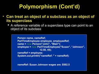 Polymorphism (Cont’d)
• Can treat an object of a subclass as an object of
its superclass
 A reference variable of a superclass type can point to an
object of its subclass
Person name, nameRef;
PartTimeEmployee employee, employeeRef;
name = new Person("John", "Blair");
employee = new PartTimeEmployee("Susan", "Johnson",
12.50, 45);
nameRef = employee;
System.out.println("nameRef: " + nameRef);
nameRef: Susan Johnson wages are: $562.5
 