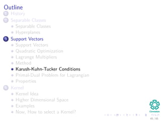 Then, for our problem
Using the Lagrange Multipliers (We will call them αi)
We obtain the following cost function that we want to minimize
J(w, w0, α) =
1
2
wT
w −
N
i=1
αi[di(wT
xi + w0) − 1]
Observation
Minimize with respect to w and w0.
Maximize with respect to α because it dominates
−
N
i=1
αi[di(wT
xi + w0) − 1]. (13)
45 / 124
 