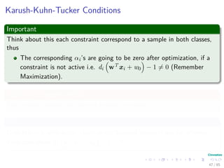 Outline
1 History
The Beginning
2 Separable Classes
Separable Classes
Hyperplanes
3 Support Vectors
Support Vectors
Quadratic Optimization
Lagrange Multipliers
Method
Karush-Kuhn-Tucker Conditions
Primal-Dual Problem for Lagrangian
Properties
4 Kernel
Kernel Idea
Higher Dimensional Space
Examples
Now, How to select a Kernel?
5 Soft Margins
Introduction
The Soft Margin Solution
6 More About Kernels
Basic Idea
From Inner products to Kernels 47 / 124
 