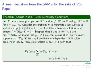 Karush-Kuhn-Tucker Conditions
Important
Think about this each constraint correspond to a sample in both classes,
thus
The corresponding αi’s are going to be zero after optimization, if a
constraint is not active i.e. di wT xi + w0 − 1 = 0 (Remember
Maximization).
Again the Support Vectors
This actually deﬁnes the idea of support vectors!!!
Thus
Only the αi’s with active constraints (Support Vectors) will be diﬀerent
from zero when di wT xi + w0 − 1 = 0.
49 / 124
 