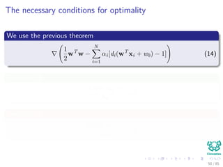 Karush-Kuhn-Tucker Conditions
Important
Think about this each constraint correspond to a sample in both classes,
thus
The corresponding αi’s are going to be zero after optimization, if a
constraint is not active i.e. di wT xi + w0 − 1 = 0 (Remember
Maximization).
Again the Support Vectors
This actually deﬁnes the idea of support vectors!!!
Thus
Only the αi’s with active constraints (Support Vectors) will be diﬀerent
from zero when di wT xi + w0 − 1 = 0.
49 / 124
 