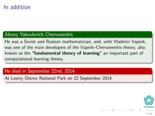 In addition
Alexey Yakovlevich Chervonenkis
He was a Soviet and Russian mathematician, and, with Vladimir Vapnik,
was one of the main developers of the Vapnik–Chervonenkis theory, also
known as the "fundamental theory of learning" an important part of
computational learning theory.
He died in September 22nd, 2014
At Losiny Ostrov National Park on 22 September 2014.
5 / 124
 