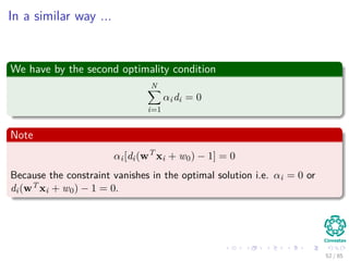 Using the conditions
We have the ﬁrst condition
∂J(w, w0, α)
∂w
=
∂ 1
2wT w
∂w
−
∂
N
i=1
αi[di(wT
xi + w0) − 1]
∂w
= 0
∂J(w, w0, α)
∂w
=
1
2
(w + w) −
N
i=1
αidixi
Thus
w =
N
i=1
αidixi (15)
53 / 124
 