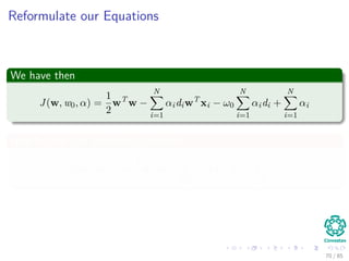 Outline
1 History
The Beginning
2 Separable Classes
Separable Classes
Hyperplanes
3 Support Vectors
Support Vectors
Quadratic Optimization
Lagrange Multipliers
Method
Karush-Kuhn-Tucker Conditions
Primal-Dual Problem for Lagrangian
Properties
4 Kernel
Kernel Idea
Higher Dimensional Space
Examples
Now, How to select a Kernel?
5 Soft Margins
Introduction
The Soft Margin Solution
6 More About Kernels
Basic Idea
From Inner products to Kernels 70 / 124
 