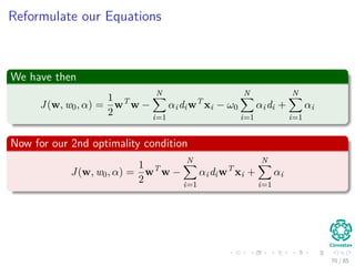 Duality Theorem
First Property
If the Primal has an optimal solution, the dual too.
Thus
In order to w ∗ and α∗ to be optimal solutions for the primal and dual
problem respectively, It is necessary and suﬃcient that w∗:
It is feasible for the primal problem and
Φ(w∗) = J (w∗, w0∗, α∗)
= min
w
J (w∗, w0∗, α∗)
71 / 124
 