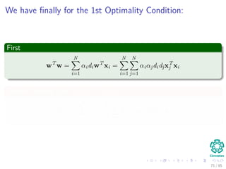 Duality Theorem
First Property
If the Primal has an optimal solution, the dual too.
Thus
In order to w ∗ and α∗ to be optimal solutions for the primal and dual
problem respectively, It is necessary and suﬃcient that w∗:
It is feasible for the primal problem and
Φ(w∗) = J (w∗, w0∗, α∗)
= min
w
J (w∗, w0∗, α∗)
71 / 124
 