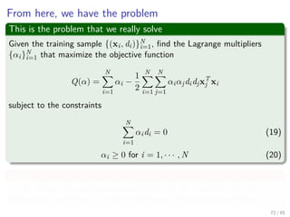 Reformulate our Equations
We have then
J (w, w0, α) =
1
2
wT
w −
N
i=1
αidiwT
xi − w0
N
i=1
αidi +
N
i=1
αi
Now for our 2nd optimality condition
J (w, w0, α) =
1
2
wT
w −
N
i=1
αidiwT
xi +
N
i=1
αi
72 / 124
 