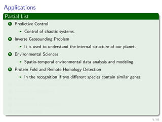 Applications
Partial List
1 Predictive Control
Control of chaotic systems.
2 Inverse Geosounding Problem
It is used to understand the internal structure of our planet.
3 Environmental Sciences
Spatio-temporal environmental data analysis and modeling.
4 Protein Fold and Remote Homology Detection
In the recognition if two diﬀerent species contain similar genes.
5 Facial expression classiﬁcation
6 Texture Classiﬁcation
7 E-Learning
8 Handwritten Recognition
9 AND counting....
6 / 124
 
