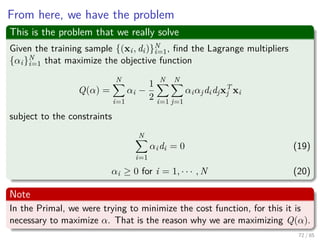 We have ﬁnally for the 1st Optimality Condition:
First
wT
w =
N
i=1
αidiwT
xi =
N
i=1
N
j=1
αiαjdidjxT
j xi
Second, setting J (w, w0, α) = Q (α)
Q (α) =
N
i=1
αi −
1
2
N
i=1
N
j=1
αiαjdidjxT
j xi
73 / 124
 