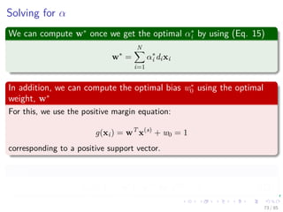 From here, we have the problem
This is the problem that we really solve
Given the training sample {(xi, di)}N
i=1, ﬁnd the Lagrange multipliers
{αi}N
i=1 that maximize the objective function
Q(α) =
N
i=1
αi −
1
2
N
i=1
N
j=1
αiαjdidjxT
j xi
subject to the constraints
N
i=1
αidi = 0 (19)
αi ≥ 0 for i = 1, · · · , N (20)
Note
In the Primal, we were trying to minimize the cost function, for this it is
necessary to maximize α. That is the reason why we are maximizing
Q (α). 74 / 124
 