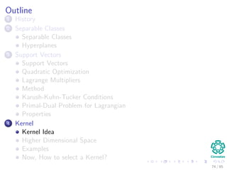 Solving for α
We can compute w∗
once we get the optimal α∗
i by using (Eq. 15)
w∗
=
N
i=1
α∗
i dixi
In addition, we can compute the optimal bias w∗
0 using the optimal
weight, w∗
For this, we use the positive margin equation:
g x(s)
= wT
x(s)
+ w0 = 1
corresponding to a positive support vector.
Then
w0 = 1 − (w∗
)T
x(s)
for d(s)
= 1 (21)
75 / 124
 