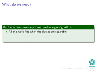 Solving for α
We can compute w∗
once we get the optimal α∗
i by using (Eq. 15)
w∗
=
N
i=1
α∗
i dixi
In addition, we can compute the optimal bias w∗
0 using the optimal
weight, w∗
For this, we use the positive margin equation:
g x(s)
= wT
x(s)
+ w0 = 1
corresponding to a positive support vector.
Then
w0 = 1 − (w∗
)T
x(s)
for d(s)
= 1 (21)
75 / 124
 