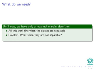 Solving for α
We can compute w∗
once we get the optimal α∗
i by using (Eq. 15)
w∗
=
N
i=1
α∗
i dixi
In addition, we can compute the optimal bias w∗
0 using the optimal
weight, w∗
For this, we use the positive margin equation:
g x(s)
= wT
x(s)
+ w0 = 1
corresponding to a positive support vector.
Then
w0 = 1 − (w∗
)T
x(s)
for d(s)
= 1 (21)
75 / 124
 