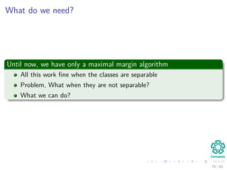 Outline
1 History
The Beginning
2 Separable Classes
Separable Classes
Hyperplanes
3 Support Vectors
Support Vectors
Quadratic Optimization
Lagrange Multipliers
Method
Karush-Kuhn-Tucker Conditions
Primal-Dual Problem for Lagrangian
Properties
4 Kernel
Kernel Idea
Higher Dimensional Space
Examples
Now, How to select a Kernel?
5 Soft Margins
Introduction
The Soft Margin Solution
6 More About Kernels
Basic Idea
From Inner products to Kernels 76 / 124
 