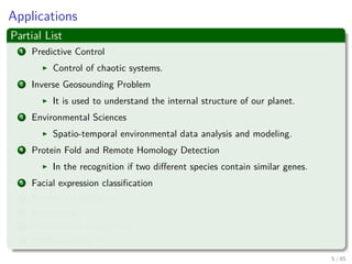 Applications
Partial List
1 Predictive Control
Control of chaotic systems.
2 Inverse Geosounding Problem
It is used to understand the internal structure of our planet.
3 Environmental Sciences
Spatio-temporal environmental data analysis and modeling.
4 Protein Fold and Remote Homology Detection
In the recognition if two diﬀerent species contain similar genes.
5 Facial expression classiﬁcation
6 Texture Classiﬁcation
7 E-Learning
8 Handwritten Recognition
9 AND counting....
6 / 124
 