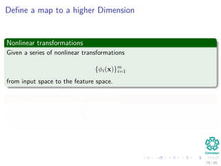 Outline
1 History
The Beginning
2 Separable Classes
Separable Classes
Hyperplanes
3 Support Vectors
Support Vectors
Quadratic Optimization
Lagrange Multipliers
Method
Karush-Kuhn-Tucker Conditions
Primal-Dual Problem for Lagrangian
Properties
4 Kernel
Kernel Idea
Higher Dimensional Space
Examples
Now, How to select a Kernel?
5 Soft Margins
Introduction
The Soft Margin Solution
6 More About Kernels
Basic Idea
From Inner products to Kernels 78 / 124
 