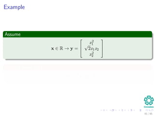 This allows us to deﬁne
The following vector
φ (x) = (φ0 (x) , φ1 (x) , · · · , φm (x)) T
that represents the mapping.
From this mapping
We can deﬁne the following kernel function
K : X × X → R
K (xi, xj) = φ (xi)T
φ (xj)
81 / 124
 