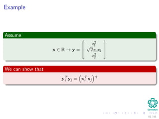 This allows us to deﬁne
The following vector
φ (x) = (φ0 (x) , φ1 (x) , · · · , φm (x)) T
that represents the mapping.
From this mapping
We can deﬁne the following kernel function
K : X × X → R
K (xi, xj) = φ (xi)T
φ (xj)
81 / 124
 