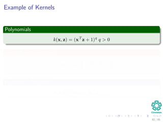 Outline
1 History
The Beginning
2 Separable Classes
Separable Classes
Hyperplanes
3 Support Vectors
Support Vectors
Quadratic Optimization
Lagrange Multipliers
Method
Karush-Kuhn-Tucker Conditions
Primal-Dual Problem for Lagrangian
Properties
4 Kernel
Kernel Idea
Higher Dimensional Space
Examples
Now, How to select a Kernel?
5 Soft Margins
Introduction
The Soft Margin Solution
6 More About Kernels
Basic Idea
From Inner products to Kernels 82 / 124
 