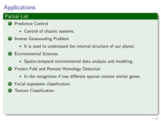 Applications
Partial List
1 Predictive Control
Control of chaotic systems.
2 Inverse Geosounding Problem
It is used to understand the internal structure of our planet.
3 Environmental Sciences
Spatio-temporal environmental data analysis and modeling.
4 Protein Fold and Remote Homology Detection
In the recognition if two diﬀerent species contain similar genes.
5 Facial expression classiﬁcation
6 Texture Classiﬁcation
7 E-Learning
8 Handwritten Recognition
9 AND counting....
6 / 124
 