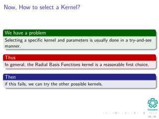 Outline
1 History
The Beginning
2 Separable Classes
Separable Classes
Hyperplanes
3 Support Vectors
Support Vectors
Quadratic Optimization
Lagrange Multipliers
Method
Karush-Kuhn-Tucker Conditions
Primal-Dual Problem for Lagrangian
Properties
4 Kernel
Kernel Idea
Higher Dimensional Space
Examples
Now, How to select a Kernel?
5 Soft Margins
Introduction
The Soft Margin Solution
6 More About Kernels
Basic Idea
From Inner products to Kernels 85 / 124
 
