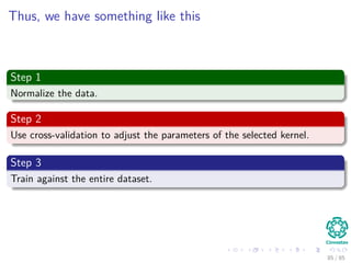 Now, How to select a Kernel?
We have a problem
Selecting a speciﬁc kernel and parameters is usually done in a try-and-see
manner.
Thus
In general, the Radial Basis Functions kernel is a reasonable ﬁrst choice.
Then
if this fails, we can try the other possible kernels.
86 / 124
 