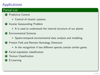 Applications
Partial List
1 Predictive Control
Control of chaotic systems.
2 Inverse Geosounding Problem
It is used to understand the internal structure of our planet.
3 Environmental Sciences
Spatio-temporal environmental data analysis and modeling.
4 Protein Fold and Remote Homology Detection
In the recognition if two diﬀerent species contain similar genes.
5 Facial expression classiﬁcation
6 Texture Classiﬁcation
7 E-Learning
8 Handwritten Recognition
9 AND counting....
6 / 124
 