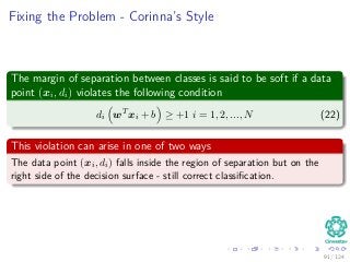 Fixing the Problem - Corinna’s Style
The margin of separation between classes is said to be soft if a data
point (xi, di) violates the following condition
di wT
xi + b ≥ +1 i = 1, 2, ..., N (22)
This violation can arise in one of two ways
The data point (xi, di) falls inside the region of separation but on the
right side of the decision surface - still correct classiﬁcation.
91 / 124
 